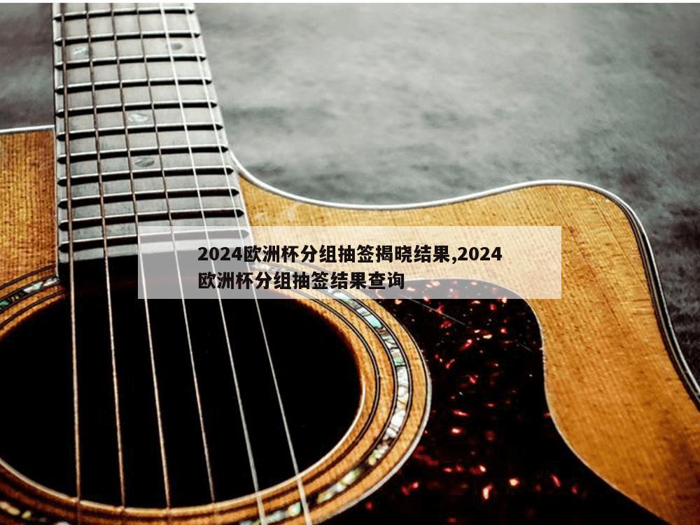 2024欧洲杯分组抽签揭晓结果,2024欧洲杯分组抽签结果查询