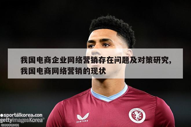 我国电商企业网络营销存在问题及对策研究,我国电商网络营销的现状