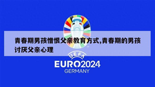 青春期男孩憎恨父亲教育方式,青春期的男孩讨厌父亲心理