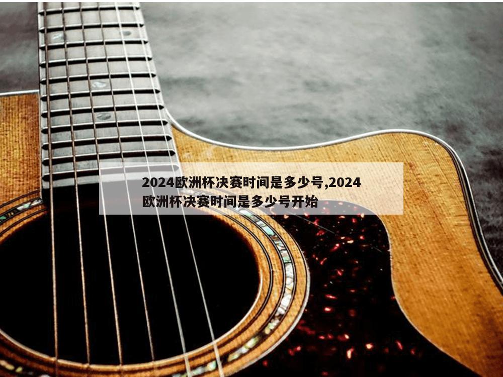 2024欧洲杯决赛时间是多少号,2024欧洲杯决赛时间是多少号开始